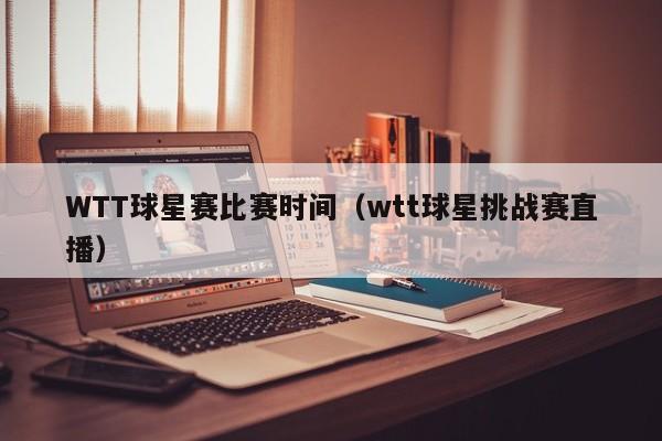WTT球星赛比赛时间(wtt球星挑战赛直播)