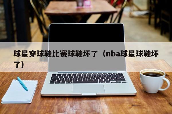 球星穿球鞋比赛球鞋坏了(nba球星球鞋坏了)