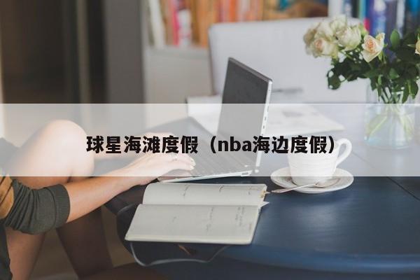 球星海滩度假(nba海边度假)