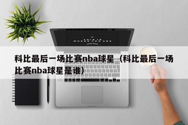 科比最后一场比赛nba球星(科比最后一场比赛nba球星是谁)