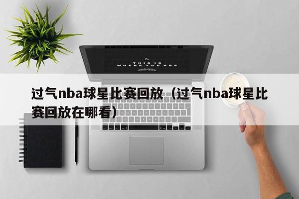 过气nba球星比赛回放(过气nba球星比赛回放在哪看)