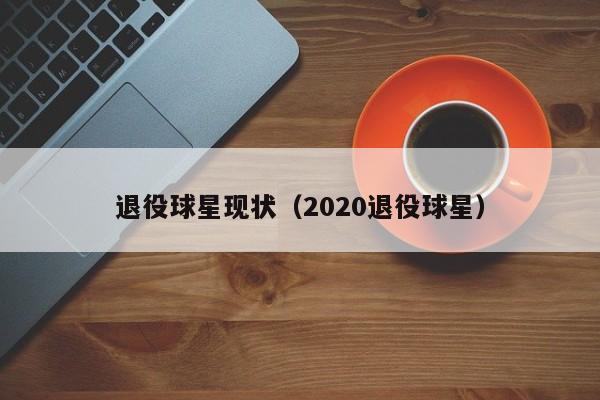 退役球星现状(2020退役球星)