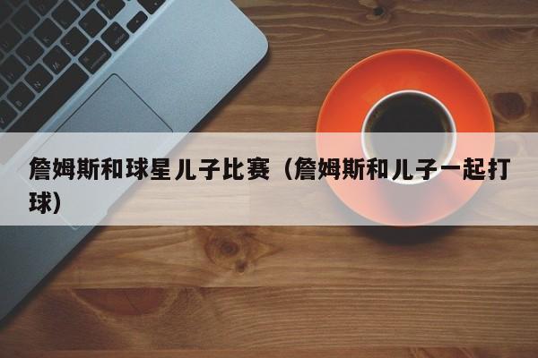 詹姆斯和球星儿子比赛(詹姆斯和儿子一起打球)