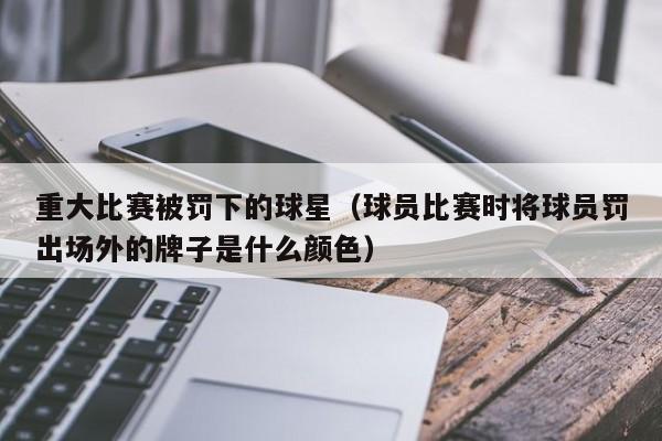 重大比赛被罚下的球星(球员比赛时将球员罚出场外的牌子是什么颜色)